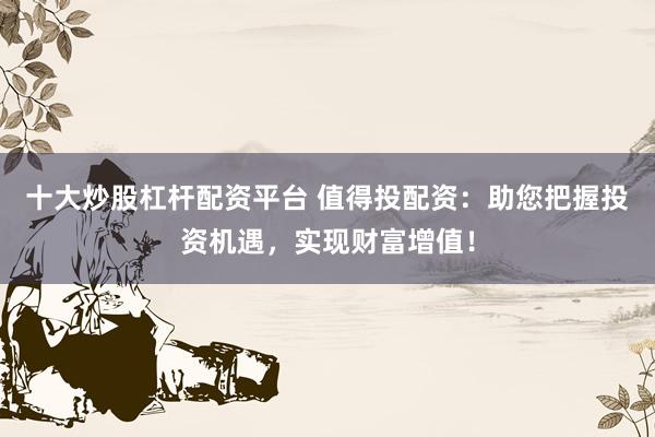 十大炒股杠杆配资平台 值得投配资：助您把握投资机遇，实现财富增值！