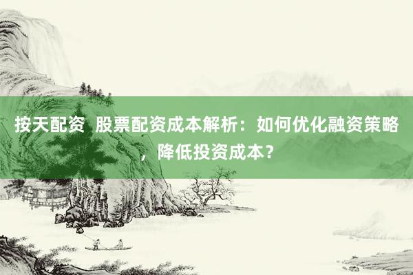 按天配资  股票配资成本解析：如何优化融资策略，降低投资成本？