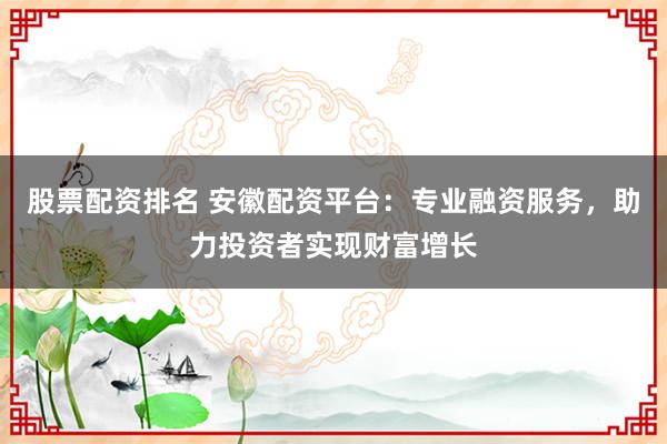 股票配资排名 安徽配资平台：专业融资服务，助力投资者实现财富增长