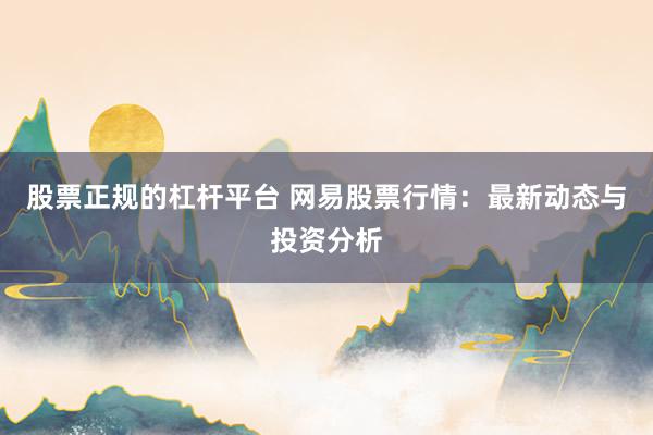 股票正规的杠杆平台 网易股票行情：最新动态与投资分析