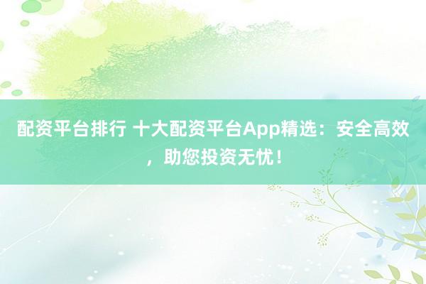 配资平台排行 十大配资平台App精选：安全高效，助您投资无忧！