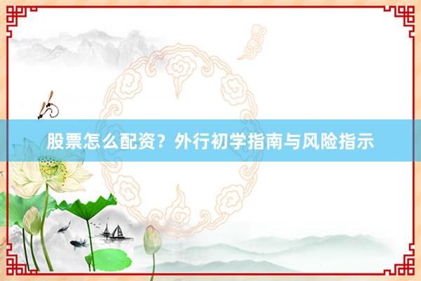 股票怎么配资？外行初学指南与风险指示