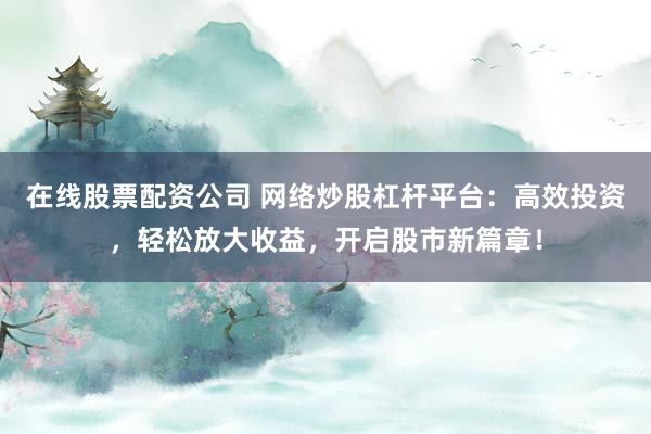 在线股票配资公司 网络炒股杠杆平台：高效投资，轻松放大收益，开启股市新篇章！