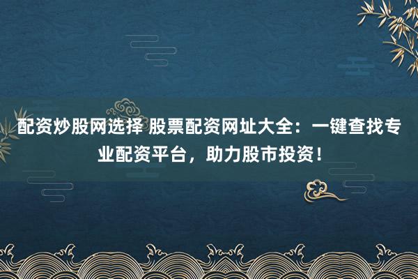 配资炒股网选择 股票配资网址大全：一键查找专业配资平台，助力股市投资！