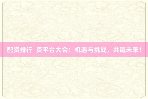 配资排行  资平台大会：机遇与挑战，共赢未来！