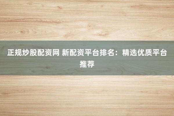 正规炒股配资网 新配资平台排名：精选优质平台推荐
