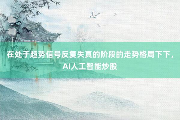 在处于趋势信号反复失真的阶段的走势格局下下，AI人工智能炒股