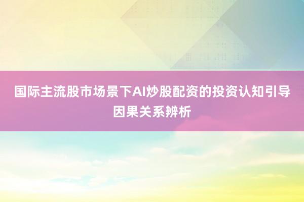 国际主流股市场景下AI炒股配资的投资认知引导因果关系辨析