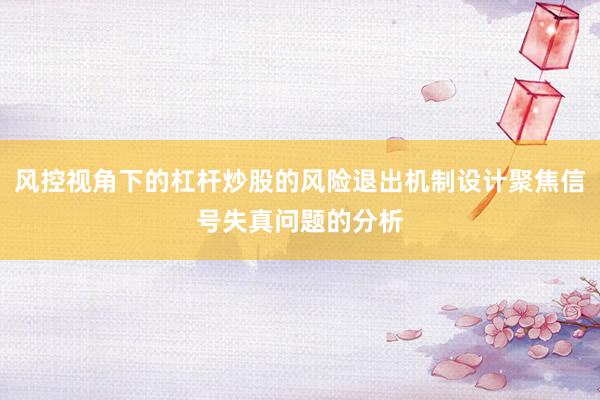 风控视角下的杠杆炒股的风险退出机制设计聚焦信号失真问题的分析