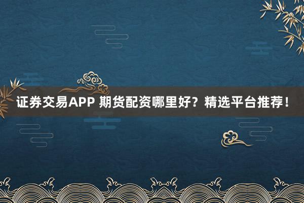 证券交易APP 期货配资哪里好？精选平台推荐！