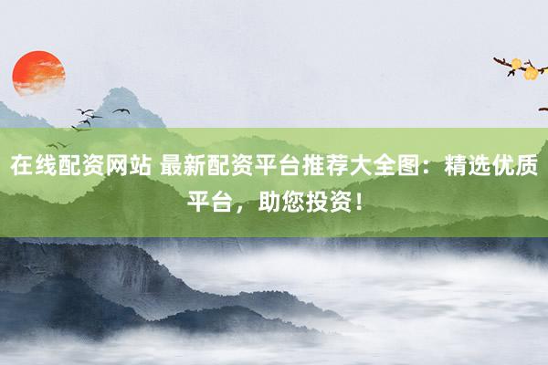 在线配资网站 最新配资平台推荐大全图：精选优质平台，助您投资！