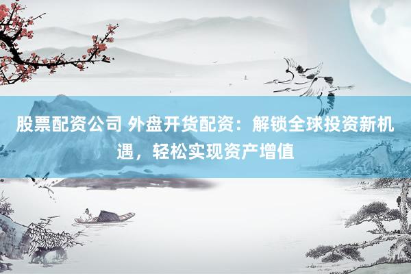 股票配资公司 外盘开货配资：解锁全球投资新机遇，轻松实现资产增值