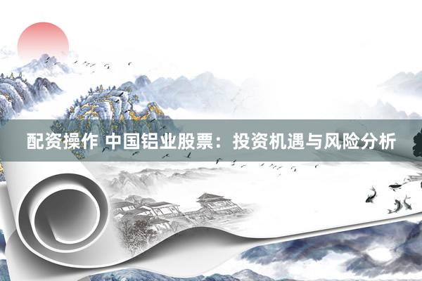 配资操作 中国铝业股票：投资机遇与风险分析