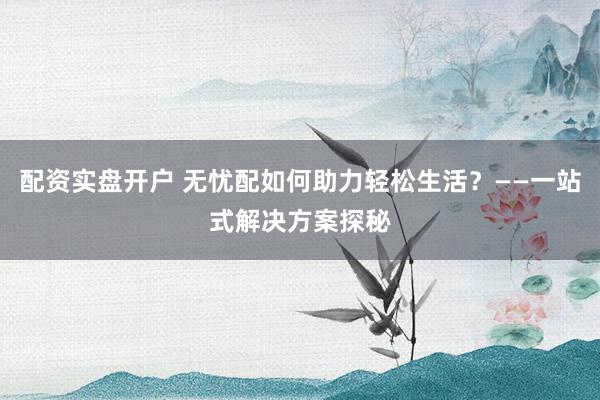 配资实盘开户 无忧配如何助力轻松生活？——一站式解决方案探秘