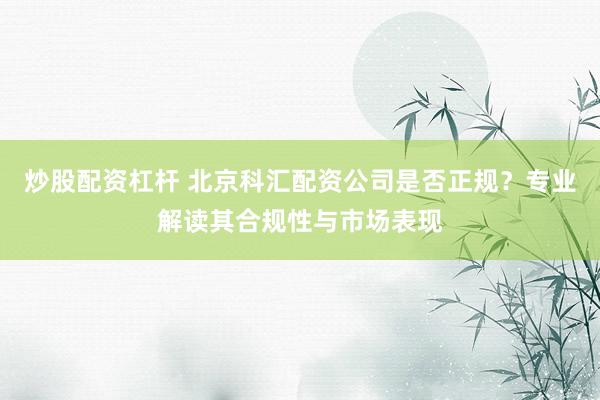 炒股配资杠杆 北京科汇配资公司是否正规？专业解读其合规性与市场表现