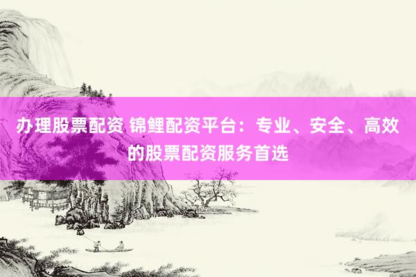 办理股票配资 锦鲤配资平台：专业、安全、高效的股票配资服务首选