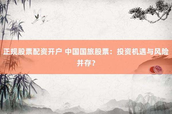 正规股票配资开户 中国国旅股票：投资机遇与风险并存？
