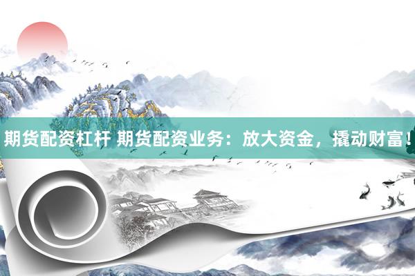 期货配资杠杆 期货配资业务：放大资金，撬动财富！