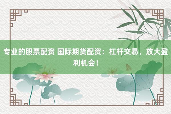 专业的股票配资 国际期货配资：杠杆交易，放大盈利机会！