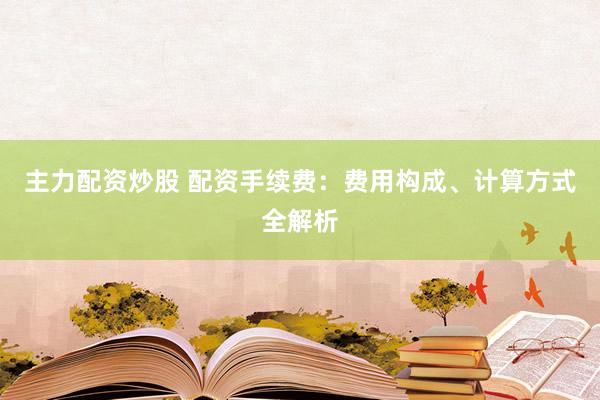 主力配资炒股 配资手续费：费用构成、计算方式全解析
