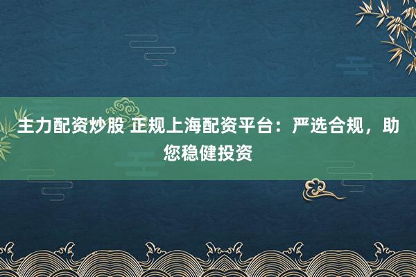 主力配资炒股 正规上海配资平台：严选合规，助您稳健投资