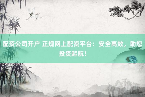 配资公司开户 正规网上配资平台：安全高效，助您投资起航！