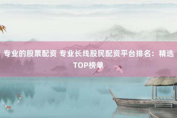 专业的股票配资 专业长线股民配资平台排名：精选TOP榜单