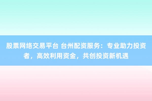 股票网络交易平台 台州配资服务：专业助力投资者，高效利用资金，共创投资新机遇