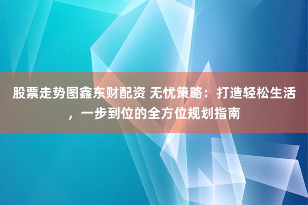 股票走势图鑫东财配资 无忧策略：打造轻松生活，一步到位的全方位规划指南