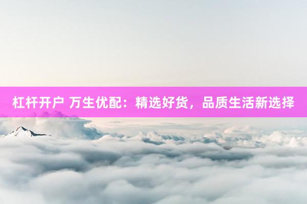 杠杆开户 万生优配：精选好货，品质生活新选择