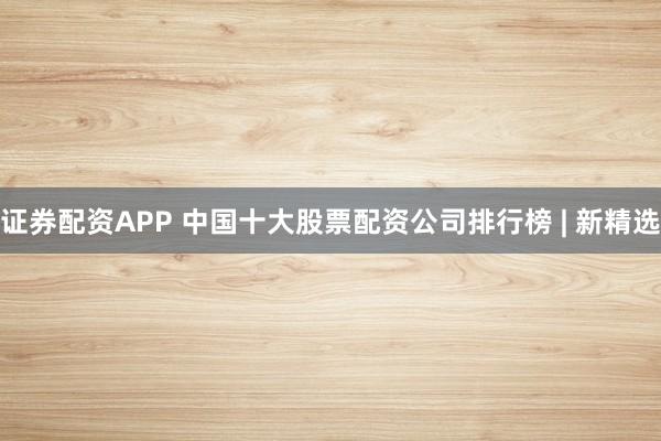 证券配资APP 中国十大股票配资公司排行榜 | 新精选